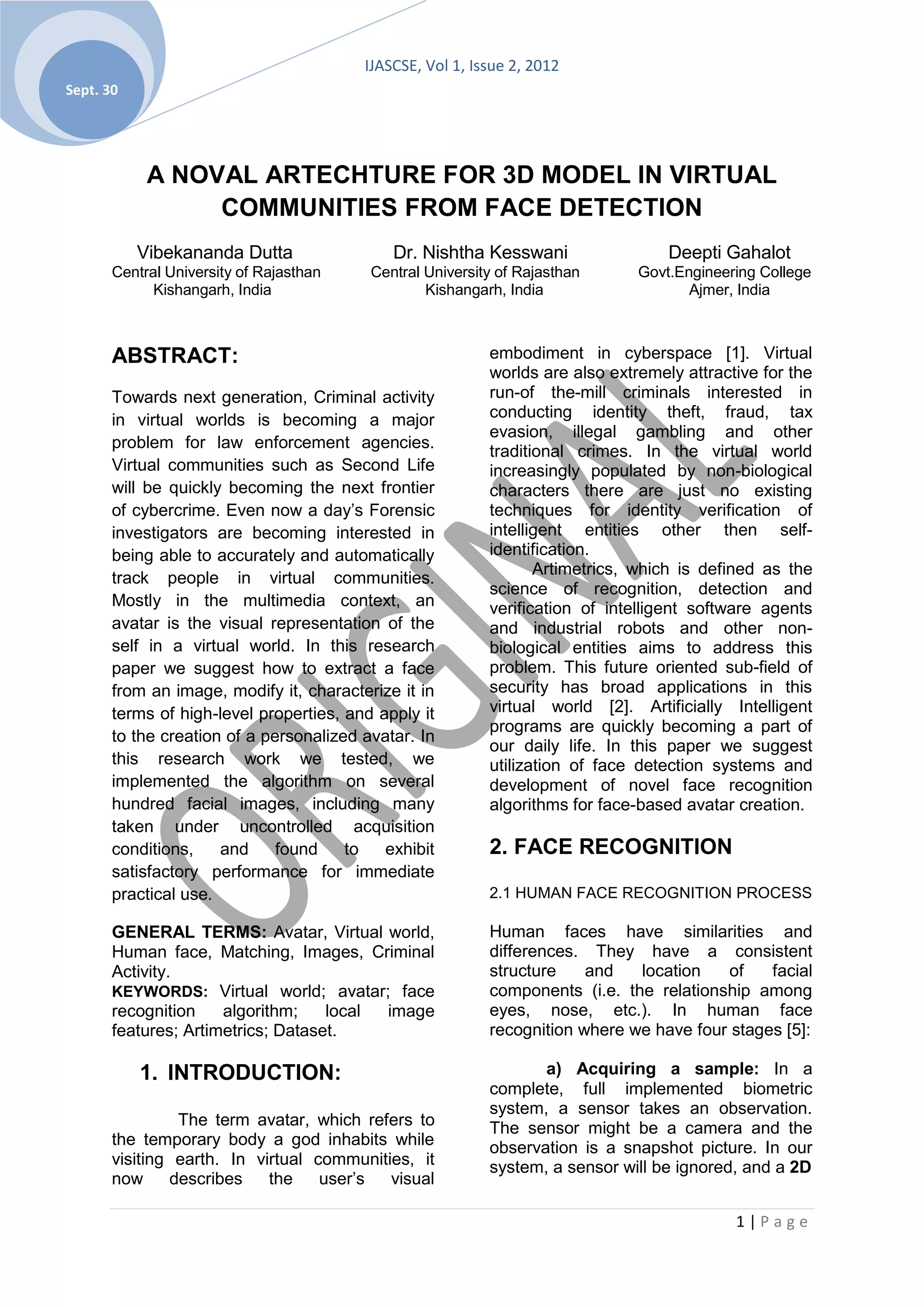 IJASCSE, Vol 1, Issue 2, 2012
Sept. 30




            A NOVAL ARTECHTURE FOR 3D MODEL IN VIRTUAL
                 COMMUNITIES FROM FACE DETECTION
           Vibekananda Dutta                 Dr. Nishtha Kesswani                  Deepti Gahalot
       Central University of Rajasthan    Central University of Rajasthan      Govt.Engineering College
             Kishangarh, India                    Kishangarh, India                   Ajmer, India



       ABSTRACT:                                           embodiment in cyberspace [1]. Virtual
                                                           worlds are also extremely attractive for the
       Towards next generation, Criminal activity          run-of the-mill criminals interested in
       in virtual worlds is becoming a major               conducting identity theft, fraud, tax
                                                           evasion, illegal gambling and other
       problem for law enforcement agencies.
                                                           traditional crimes. In the virtual world
       Virtual communities such as Second Life             increasingly populated by non-biological
       will be quickly becoming the next frontier          characters there are just no existing
       of cybercrime. Even now a day’s Forensic            techniques for identity verification of
       investigators are becoming interested in            intelligent entities other then self-
       being able to accurately and automatically          identification.
                                                                  Artimetrics, which is defined as the
       track people in virtual communities.
                                                           science of recognition, detection and
       Mostly in the multimedia context, an                verification of intelligent software agents
       avatar is the visual representation of the          and industrial robots and other non-
       self in a virtual world. In this research           biological entities aims to address this
       paper we suggest how to extract a face              problem. This future oriented sub-field of
       from an image, modify it, characterize it in        security has broad applications in this
       terms of high-level properties, and apply it        virtual world [2]. Artificially Intelligent
                                                           programs are quickly becoming a part of
       to the creation of a personalized avatar. In
                                                           our daily life. In this paper we suggest
       this research work we tested, we                    utilization of face detection systems and
       implemented the algorithm on several                development of novel face recognition
       hundred facial images, including many               algorithms for face-based avatar creation.
       taken under uncontrolled acquisition
       conditions,    and     found    to   exhibit        2. FACE RECOGNITION
       satisfactory performance for immediate
       practical use.                                      2.1 HUMAN FACE RECOGNITION PROCESS

       GENERAL TERMS: Avatar, Virtual world,               Human faces have similarities and
       Human face, Matching, Images, Criminal              differences. They have a consistent
       Activity.                                           structure    and   location   of    facial
       KEYWORDS: Virtual world; avatar; face               components (i.e. the relationship among
       recognition    algorithm;    local image            eyes, nose, etc.). In human face
       features; Artimetrics; Dataset.                     recognition where we have four stages [5]:

           1. INTRODUCTION:                                       a) Acquiring a sample: In a
                                                           complete, full implemented biometric
                                                           system, a sensor takes an observation.
                The term avatar, which refers to           The sensor might be a camera and the
       the temporary body a god inhabits while             observation is a snapshot picture. In our
       visiting earth. In virtual communities, it          system, a sensor will be ignored, and a 2D
       now     describes    the    user’s  visual

                                                                                            1|Page
 
