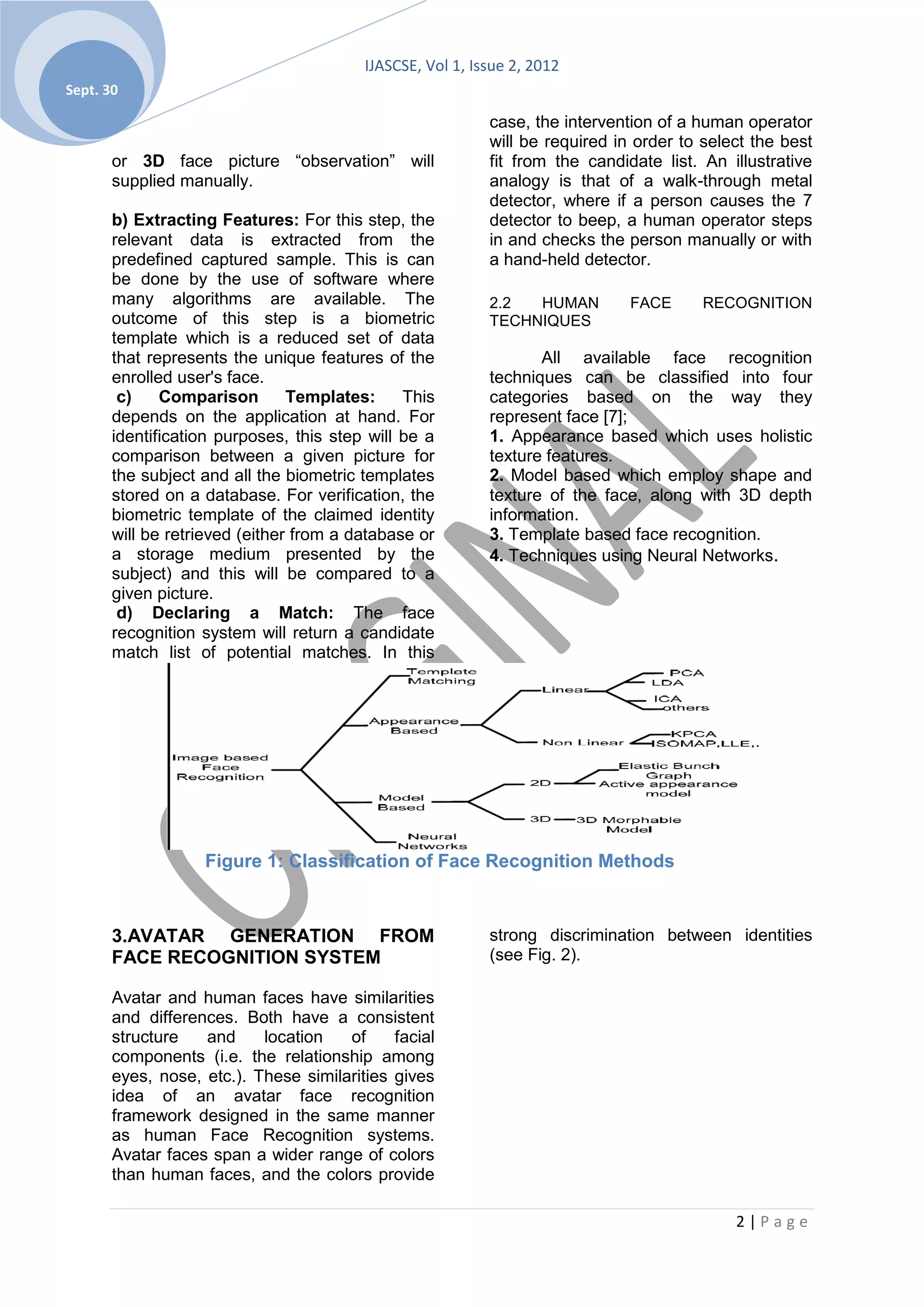 IJASCSE, Vol 1, Issue 2, 2012
Sept. 30

                                                           case, the intervention of a human operator
                                                           will be required in order to select the best
       or 3D face picture “observation” will               fit from the candidate list. An illustrative
       supplied manually.                                  analogy is that of a walk-through metal
                                                           detector, where if a person causes the 7
       b) Extracting Features: For this step, the          detector to beep, a human operator steps
       relevant data is extracted from the                 in and checks the person manually or with
       predefined captured sample. This is can             a hand-held detector.
       be done by the use of software where
       many algorithms are available. The                  2.2  HUMAN         FACE      RECOGNITION
       outcome of this step is a biometric                 TECHNIQUES
       template which is a reduced set of data
       that represents the unique features of the                 All available face recognition
       enrolled user's face.                               techniques can be classified into four
        c)    Comparison        Templates:     This        categories based on the way they
       depends on the application at hand. For             represent face [7];
       identification purposes, this step will be a        1. Appearance based which uses holistic
       comparison between a given picture for              texture features.
       the subject and all the biometric templates         2. Model based which employ shape and
       stored on a database. For verification, the         texture of the face, along with 3D depth
       biometric template of the claimed identity          information.
       will be retrieved (either from a database or        3. Template based face recognition.
       a storage medium presented by the                   4. Techniques using Neural Networks.
       subject) and this will be compared to a
       given picture.
        d) Declaring a Match: The face
       recognition system will return a candidate
       match list of potential matches. In this




                   Figure 1: Classification of Face Recognition Methods



       3.AVATAR GENERATION FROM                            strong discrimination between identities
       FACE RECOGNITION SYSTEM                             (see Fig. 2).

       Avatar and human faces have similarities
       and differences. Both have a consistent
       structure   and     location   of     facial
       components (i.e. the relationship among
       eyes, nose, etc.). These similarities gives
       idea of an avatar face recognition
       framework designed in the same manner
       as human Face Recognition systems.
       Avatar faces span a wider range of colors
       than human faces, and the colors provide

                                                                                            2|Page
 