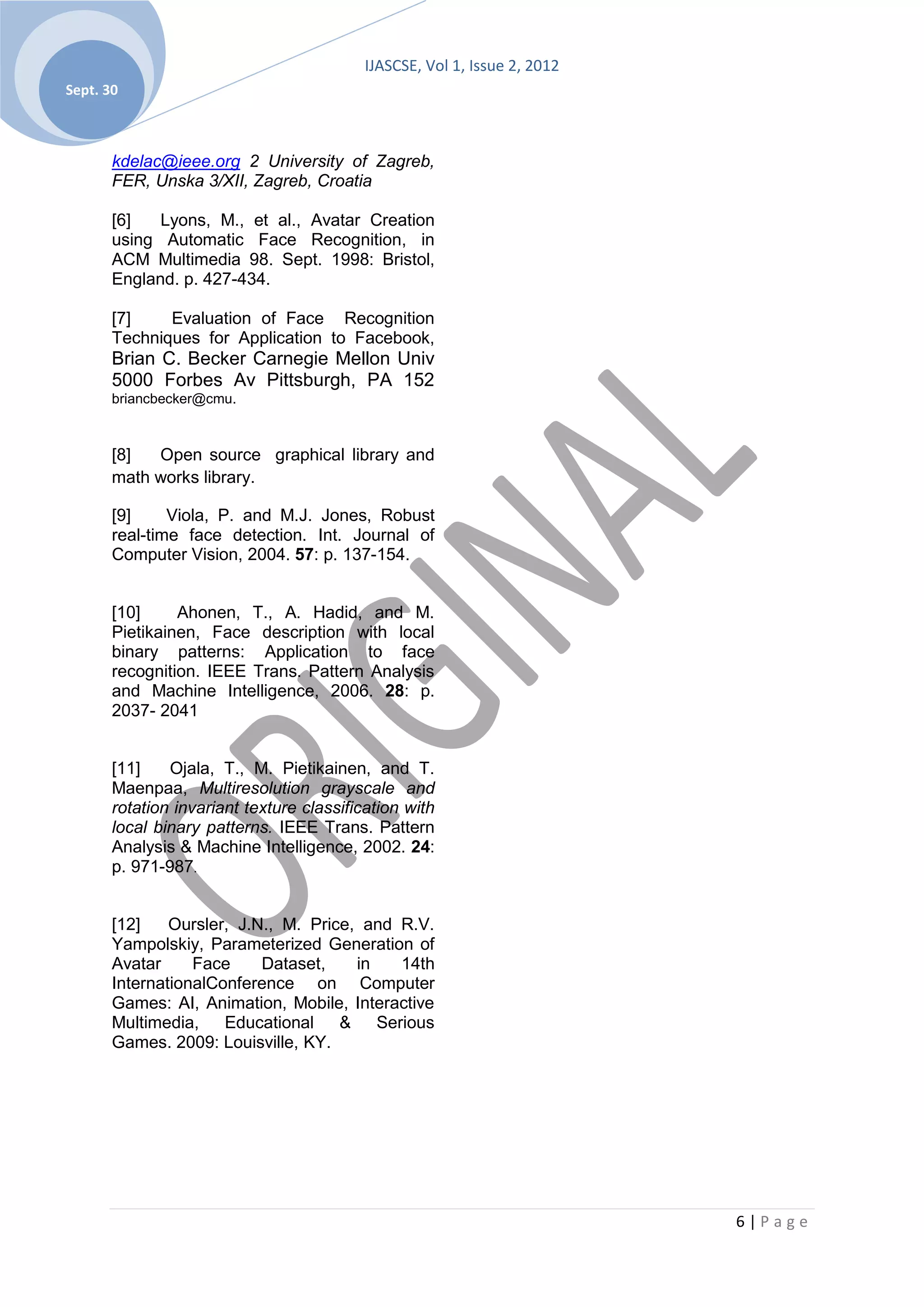 IJASCSE, Vol 1, Issue 2, 2012
Sept. 30



       kdelac@ieee.org 2 University of Zagreb,
       FER, Unska 3/XII, Zagreb, Croatia

       [6]   Lyons, M., et al., Avatar Creation
       using Automatic Face Recognition, in
       ACM Multimedia 98. Sept. 1998: Bristol,
       England. p. 427-434.

       [7]    Evaluation of Face Recognition
       Techniques for Application to Facebook,
       Brian C. Becker Carnegie Mellon Univ
       5000 Forbes Av Pittsburgh, PA 152
       briancbecker@cmu.



       [8]  Open source graphical library and
       math works library.

       [9]     Viola, P. and M.J. Jones, Robust
       real-time face detection. Int. Journal of
       Computer Vision, 2004. 57: p. 137-154.


       [10]     Ahonen, T., A. Hadid, and M.
       Pietikainen, Face description with local
       binary patterns: Application to face
       recognition. IEEE Trans. Pattern Analysis
       and Machine Intelligence, 2006. 28: p.
       2037- 2041


       [11]    Ojala, T., M. Pietikainen, and T.
       Maenpaa, Multiresolution grayscale and
       rotation invariant texture classification with
       local binary patterns. IEEE Trans. Pattern
       Analysis & Machine Intelligence, 2002. 24:
       p. 971-987.


       [12]    Oursler, J.N., M. Price, and R.V.
       Yampolskiy, Parameterized Generation of
       Avatar     Face     Dataset,    in   14th
       InternationalConference on Computer
       Games: AI, Animation, Mobile, Interactive
       Multimedia,    Educational & Serious
       Games. 2009: Louisville, KY.




                                                                           6|Page
 