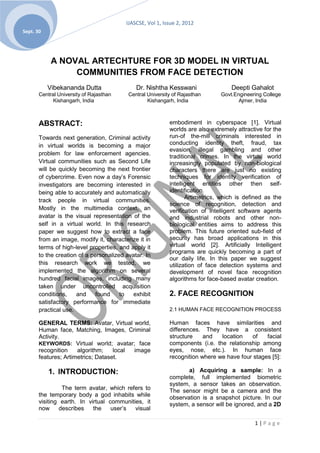 IJASCSE, Vol 1, Issue 2, 2012
Sept. 30




            A NOVAL ARTECHTURE FOR 3D MODEL IN VIRTUAL
                 COMMUNITIES FROM FACE DETECTION
           Vibekananda Dutta                 Dr. Nishtha Kesswani                  Deepti Gahalot
       Central University of Rajasthan    Central University of Rajasthan      Govt.Engineering College
             Kishangarh, India                    Kishangarh, India                   Ajmer, India



       ABSTRACT:                                           embodiment in cyberspace [1]. Virtual
                                                           worlds are also extremely attractive for the
       Towards next generation, Criminal activity          run-of the-mill criminals interested in
       in virtual worlds is becoming a major               conducting identity theft, fraud, tax
                                                           evasion, illegal gambling and other
       problem for law enforcement agencies.
                                                           traditional crimes. In the virtual world
       Virtual communities such as Second Life             increasingly populated by non-biological
       will be quickly becoming the next frontier          characters there are just no existing
       of cybercrime. Even now a day’s Forensic            techniques for identity verification of
       investigators are becoming interested in            intelligent entities other then self-
       being able to accurately and automatically          identification.
                                                                  Artimetrics, which is defined as the
       track people in virtual communities.
                                                           science of recognition, detection and
       Mostly in the multimedia context, an                verification of intelligent software agents
       avatar is the visual representation of the          and industrial robots and other non-
       self in a virtual world. In this research           biological entities aims to address this
       paper we suggest how to extract a face              problem. This future oriented sub-field of
       from an image, modify it, characterize it in        security has broad applications in this
       terms of high-level properties, and apply it        virtual world [2]. Artificially Intelligent
                                                           programs are quickly becoming a part of
       to the creation of a personalized avatar. In
                                                           our daily life. In this paper we suggest
       this research work we tested, we                    utilization of face detection systems and
       implemented the algorithm on several                development of novel face recognition
       hundred facial images, including many               algorithms for face-based avatar creation.
       taken under uncontrolled acquisition
       conditions,    and     found    to   exhibit        2. FACE RECOGNITION
       satisfactory performance for immediate
       practical use.                                      2.1 HUMAN FACE RECOGNITION PROCESS

       GENERAL TERMS: Avatar, Virtual world,               Human faces have similarities and
       Human face, Matching, Images, Criminal              differences. They have a consistent
       Activity.                                           structure    and   location   of    facial
       KEYWORDS: Virtual world; avatar; face               components (i.e. the relationship among
       recognition    algorithm;    local image            eyes, nose, etc.). In human face
       features; Artimetrics; Dataset.                     recognition where we have four stages [5]:

           1. INTRODUCTION:                                       a) Acquiring a sample: In a
                                                           complete, full implemented biometric
                                                           system, a sensor takes an observation.
                The term avatar, which refers to           The sensor might be a camera and the
       the temporary body a god inhabits while             observation is a snapshot picture. In our
       visiting earth. In virtual communities, it          system, a sensor will be ignored, and a 2D
       now     describes    the    user’s  visual

                                                                                            1|Page
 
