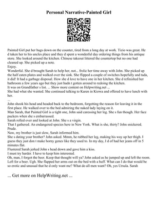 Personal Narrative-Painted Girl
Painted Girl put her bags down on the counter, tired from a long day at work. Tizio was great. He
d taken her to his uncles place and they d spent a wonderful day ordering things from his antique
store. She looked around the kitchen. Chinese takeout littered the countertop but no one had
cleaned up. She picked up a note.
Enjoy.
Wonderful. She d brought Sarah to help her, not... frolic her time away with John. She picked up
the half eaten plates and walked over the sink. She flipped a couple of switches hopefully and tada,
it did! It had a garbage disposal. How she d love to have one in her kitchen. She d refinished her
bathroom a few years ago but they just hadn t gotten around to redoing the kitchen.
It was on Grandfather s list. ... Show more content on Helpwriting.net ...
She had what she wanted. She continued talking to Karen in Kiowa and offered to have lunch with
her.
...
John shook his head and headed back to the bedroom, forgetting the reason for leaving it in the
first place. He walked over to the bed admiring the naked lady laying on it.
Man Sarah, that Painted Girl is a tight one, John said caressing her leg. She s fun though. Her face
puckers when she s embarrassed.
Sarah rolled over and looked at John. She s a virgin.
That I gathered. An endangered species here in New York. What is she, thirty? John snickered.
Prude.
Naw, my brother is just slow, Sarah informed him.
She s dating your brother? John asked. Mmm, he rubbed her leg, making his way up her thigh. I
guess they just don t make horny genes like they used to. In my day, I d of had her jeans off in 5
minutes flat.
Flustered Sarah jerked John s head down and gave him a kiss.
I must try harder. I have to keep him interested.
Oh, man, I forgot the beer. Keep that thought will ya? John asked as he jumped up and left the room.
Left for a beer. Ugh. She flapped her arms out on the bed with a huff. What can I do that would be
so erotic and unusual that he d only want me? What do all men want? Oh, yes Ursula. Sarah
... Get more on HelpWriting.net ...
 