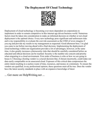 The Deployment Of Cloud Technology
Deployment of cloud technology is becoming ever more dependent on corporations to
implement in order to remain competitive in this internet age driven business world. Numerous
factors must be taken into consideration to make an informed decision on whether or not cloud
deployment is the optimal choice. Every new technology pose significant and unforeseen risks
and is my responsibility to evaluate the cost risk assessment as the CISO of www.imagine if
you.org and provide my results to my management as requested. Good afternoon boss. I m glad
you came to me before moving ahead with a final decision. Implementing the deployment of
cloud technology within our organization provides a lot of advantages, however, at the same
time, it also greatly increases cybersecurity risks that should be carefully considered before an
educated and ethical decision can be reached. Security is the number one concern and priority
when migrating to a cloud environment. First order of business is who or how we are going to
house it. Choosing a hosting vendor is a crucial decision that, if chosen incorrectly, could make our
data easily comprisable on an unsecured cloud. Exposure of this critical data compromises the
entire intent resulting in a useless waste of time, resources, and money at a minimum. To ensure the
vendors are qualified, in my professional opinion, these questions must all be true. Does the vendor
have the latest security standards in place with an expansive knowledge of latest
... Get more on HelpWriting.net ...
 