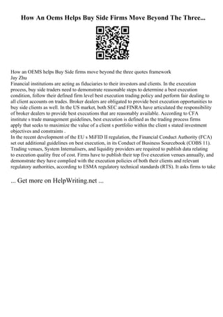 How An Oems Helps Buy Side Firms Move Beyond The Three...
How an OEMS helps Buy Side firms move beyond the three quotes framework
Jay Zhu
Financial institutions are acting as fiduciaries to their investors and clients. In the execution
process, buy side traders need to demonstrate reasonable steps to determine a best execution
condition, follow their defined firm level best execution trading policy and perform fair dealing to
all client accounts on trades. Broker dealers are obligated to provide best execution opportunities to
buy side clients as well. In the US market, both SEC and FINRA have articulated the responsibility
of broker dealers to provide best executions that are reasonably available. According to CFA
institute s trade management guidelines, best execution is defined as the trading process firms
apply that seeks to maximize the value of a client s portfolio within the client s stated investment
objectives and constraints .
In the recent development of the EU s MiFID II regulation, the Financial Conduct Authority (FCA)
set out additional guidelines on best execution, in its Conduct of Business Sourcebook (COBS 11).
Trading venues, System Internalisers, and liquidity providers are required to publish data relating
to execution quality free of cost. Firms have to publish their top five execution venues annually, and
demonstrate they have complied with the execution policies of both their clients and relevant
regulatory authorities, according to ESMA regulatory technical standards (RTS). It asks firms to take
... Get more on HelpWriting.net ...
 
