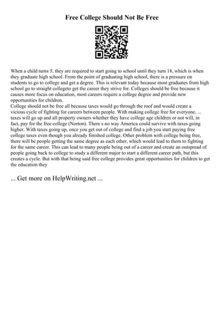 Free College Should Not Be Free
When a child turns 5, they are required to start going to school until they turn 18, which is when
they graduate high school. From the point of graduating high school, there is a pressure on
students to go to college and get a degree. This is relevant today because most graduates from high
school go to straight collegeto get the career they strive for. Colleges should be free because it
causes more focus on education, most careers require a college degree and provide new
opportunities for children.
College should not be free all because taxes would go through the roof and would create a
vicious cycle of fighting for careers between people. With making college free for everyone, ...
taxes will go up and all property owners whether they have college age children or not will, in
fact, pay for the free college (Norton). There s no way America could survive with taxes going
higher. With taxes going up, once you get out of college and find a job you start paying free
college taxes even though you already finished college. Other problem with college being free,
there will be people getting the same degree as each other, which would lead to them to fighting
for the same career. This can lead to many people being out of a career and create an outspread of
people going back to college to study a different major to start a different career path, but this
creates a cycle. But with that being said free college provides great opportunities for children to get
the education they
... Get more on HelpWriting.net ...
 