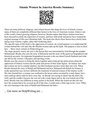 Islamic Women In America Brooks Summary
There are many political, religious, and cultural factors that shape the lives of Islamic women
many of them are completely different than factors in the lives of American women. Islam is one
of the world s fastest growing religions; however, Brooks argues that Islam s holiest texts have
been misused to justify the repression of women, and how male pride and power have warped the
original message of this once liberating faith. The book also shows these factors have slowly been
taking away women s rights, rather than furthering them.
The specific topic of this book is the oppression of women. Its overall purpose is to understand the
women behind the veils and why the Muslim women take up the hijab. The purpose is also to show
how ... Show more content on Helpwriting.net ...
The major primary source she uses is the Koran that was transmitted by God through the prophet
Muhammad. Brooks also uses the story of Khomeini and the story of the queen as biographical and
historical accounts. An important biographical account is the one about Faezeh Hashemi and what
she did for the women s Olympics and sporting events.
Brooks uses the sources to bring the thesis together and to help get her point across about the
oppression of Islamic women and the pride and power of their male figures. An Islamic law states
that women are not to commit adultery, but their husband can have more than one wife. When
Brooks learned the story of Rehab and Mohamed and how Mohamed left Rehab for Fatima, it
really opened her eyes on how different the treatment of married women of the Islamic world.
She also learned how a woman was confined to the house unless escorted by a male figure, but a
man could go about what he does every day. As Brooks was trying to check into the hotel, the
clerk said she couldn t because she was not with a male figure and so she was kicked out of the
hotel. Brooks tone was different at many points in the book. When she found out that she saw
how the women had to be covered up all of the time, I could sense a little rage in her voice. When
she was listening to the story of Rehab and Mohamed she had a
... Get more on HelpWriting.net ...
 