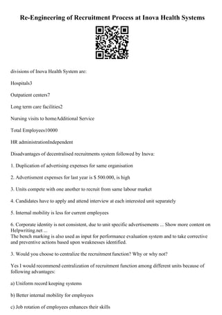 Re-Engineering of Recruitment Process at Inova Health Systems
divisions of Inova Health System are:
Hospitals3
Outpatient centers7
Long term care facilities2
Nursing visits to homeAdditional Service
Total Employees10000
HR administrationIndependent
Disadvantages of decentralised recruitments system followed by Inova:
1. Duplication of advertising expenses for same organisation
2. Advertisment expenses for last year is $ 500.000, is high
3. Units compete with one another to recruit from same labour market
4. Candidates have to apply and attend interview at each interested unit separately
5. Internal mobility is less for current employees
6. Corporate identity is not consistent, due to unit specific advertisements ... Show more content on
Helpwriting.net ...
The bench marking is also used as input for performance evaluation system and to take corrective
and preventive actions based upon weaknesses identified.
3. Would you choose to centralize the recruitmentfunction? Why or why not?
Yes I would recommend centralization of recruitment function among different units because of
following advantages:
a) Uniform record keeping systems
b) Better internal mobility for employees
c) Job rotation of employees enhances their skills
 