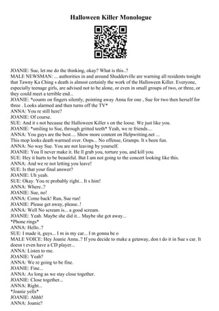 Halloween Killer Monologue
JOANIE: Sue, let me do the thinking, okay? What is this..?
MALE NEWSMAN: ... authorities in and around Shudderville are warning all residents tonight
that Tawny Ka Ching s death is almost certainly the work of the Halloween Killer. Everyone,
especially teenage girls, are advised not to be alone, or even in small groups of two, or three, or
they could meet a terrible end...
JOANIE: *counts on fingers silently, pointing away Anna for one , Sue for two then herself for
three . Looks alarmed and then turns off the TV*
ANNA: You re still here?
JOANIE: Of course.
SUE: And it s not because the Halloween Killer s on the loose. We just like you.
JOANIE: *smiling to Sue, through gritted teeth* Yeah, we re friends....
ANNA: You guys are the best.... Show more content on Helpwriting.net ...
This mop looks death warmed over. Oops... No offense, Gramps. It s been fun.
ANNA: No way Sue. You are not leaving by yourself.
JOANIE: You ll never make it. He ll grab you, torture you, and kill you.
SUE: Hey it hurts to be beautiful. But I am not going to the concert looking like this.
ANNA: And we re not letting you leave!
SUE: Is that your final answer?
JOANIE: Uh yeah.
SUE: Okay. You re probably right... It s him!
ANNA: Where..?
JOANIE: Sue, no!
ANNA: Come back! Run, Sue run!
JOANIE: Please get away, please..!
ANNA: Well No scream is... a good scream.
JOANIE: Yeah. Maybe she did it... Maybe she got away...
*Phone rings*
ANNA: Hello..?
SUE: I made it, guys... I m in my car... I m gonna be o
MALE VOICE: Hey Joanie Anna..? If you decide to make a getaway, don t do it in Sue s car. It
doesn t even have a CD player...
ANNA: Listen to me.
JOANIE: Yeah?
ANNA: We re going to be fine.
JOANIE: Fine...
ANNA: As long as we stay close together.
JOANIE: Close together...
ANNA: Right...
*Joanie yells*
JOANIE: Ahhh!
ANNA: Joanie?
 