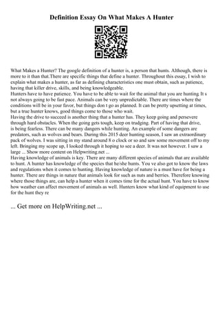 Definition Essay On What Makes A Hunter
What Makes a Hunter? The google definition of a hunter is, a person that hunts. Although, there is
more to it than that.There are specific things that define a hunter. Throughout this essay, I wish to
explain what makes a hunter, as far as defining characteristics one must obtain, such as patience,
having that killer drive, skills, and being knowledgeable.
Hunters have to have patience. You have to be able to wait for the animal that you are hunting. It s
not always going to be fast pace. Animals can be very unpredictable. There are times where the
conditions will be in your favor, but things don t go as planned. It can be pretty upsetting at times,
but a true hunter knows, good things come to those who wait.
Having the drive to succeed is another thing that a hunter has. They keep going and persevere
through hard obstacles. When the going gets tough, keep on trudging. Part of having that drive,
is being fearless. There can be many dangers while hunting. An example of some dangers are
predators, such as wolves and bears. During this 2015 deer hunting season, I saw an extraordinary
pack of wolves. I was sitting in my stand around 8 o clock or so and saw some movement off to my
left. Bringing my scope up, I looked through it hoping to see a deer. It was not however. I saw a
large ... Show more content on Helpwriting.net ...
Having knowledge of animals is key. There are many different species of animals that are available
to hunt. A hunter has knowledge of the species that he/she hunts. You ve also got to know the laws
and regulations when it comes to hunting. Having knowledge of nature is a must have for being a
hunter. There are things in nature that animals look for such as nuts and berries. Therefore knowing
where those things are, can help a hunter when it comes time for the actual hunt. You have to know
how weather can affect movement of animals as well. Hunters know what kind of equipment to use
for the hunt they re
... Get more on HelpWriting.net ...
 