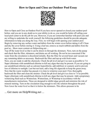 How to Open and Close an Outdoor Pool Essay
How to Open and Close an Outdoor Pool If you have never opened or closed your outdoor pool
before, and you are in any doubt as to your ability to do so, you would be better off calling your
local pool center to do the job for you. However, if you are somewhat familiar with pool care and
are willing to undertake the work yourself, the following guidelines should be provide adequate
information to help you along the way. First, we will begin with opening your outdoor pool.
Begin by removing any surface water and debris from the winter cover before taking it off. Clean
and dry the cover before storing it. Using a leaf net, remove as much rubbish and debris from the
pool as... Show more content on Helpwriting.net ...
Top off the water level so that it can be drawn in through the skimmers. Next, turn on the pump
and check that the filter, skimmers, and drains are all working. Do not be too concerned if the
water from the circulation is discolored initially. Run the filter for several hours and vacuum out
any remaining debris as necessary. Backwash the filter and top up with fresh water.
Next, you are ready to add the chemicals. Check the ph level and get it as near as possible to 7.4.
Super chlorinate with unstabilised chlorine to kill any algae that may be present. If you are going to
use unstabilised chlorine such as calcium hypochlorite, add stabilizer or cyanuric acid to prevent
loss of chlorine to sunlight. Last but not least, add a long life algaecide to keep the green away.
Now that the warm weather has passed, it is time to winterize your pool. First, thoroughly
backwash the filter and clean the strainer. Check the ph level and get it as close to 7.4 as possible.
Super chlorinate with unstabilised chlorine to kill any algae that may be present. Add a proprietary
winterizing fluid such as Winterclear, Winterclean, or Wintertop in accordance with the
manufacturers instructions. These are designed to inhibit algae growth and minimize the risk of
mineral staining. Turn on the circulation long enough to mix the solution throughout the pool.
Now lower the water level so that it is below the skimmers. This allows pressure to be
... Get more on HelpWriting.net ...
 