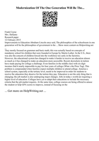 Modernization Of The One Generation Will Be The...
Frank Coyne
Mrs. DeSanto
Research paper
12 February 2015
Improvements to Education Abraham Lincoln once said, The philosophies of the schoolroom in one
generation will be the philosophies of government in the ... Show more content on Helpwriting.net
...
They mostly focused on grammar and basic math; this was actually based on concepts of
mandatory school for children that were founded in Europe by Martin Luther. In the U.S., there
was also the concern of children forced into the workforce too early in the factories.
However, the educational system has changed to make it harder to receive an education almost
as much as it has changed to make an education more accessible. Recent skyrockets in tuition
have made paying for college a challenge. Even families in the middle class with six digit
incomes find it nearly impossible to pay for four years of college (What s the Price Tag). This
problem is compounded when families expect multiple children to attend college. America s
school system, especially at the tertiary level, needs to be improved in order for students to
receive the education they deserve for the tuition they pay. Education is not the only thing that is
changing; the job market is also undergoing major changes. Jobs in today s world are requiring a
higher level of education. Colleges have yet to adapt their educations to include the necessary
criteria that the job market requires. At the same time, college courses are being offered to amuse
the student or help GPA scores to improve, instead of focusing on the
... Get more on HelpWriting.net ...
 