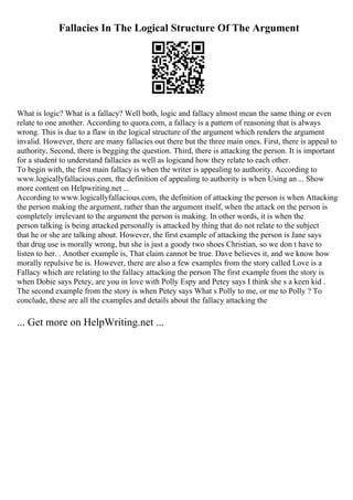 Fallacies In The Logical Structure Of The Argument
What is logic? What is a fallacy? Well both, logic and fallacy almost mean the same thing or even
relate to one another. According to quora.com, a fallacy is a pattern of reasoning that is always
wrong. This is due to a flaw in the logical structure of the argument which renders the argument
invalid. However, there are many fallacies out there but the three main ones. First, there is appeal to
authority, Second, there is begging the question. Third, there is attacking the person. It is important
for a student to understand fallacies as well as logicand how they relate to each other.
To begin with, the first main fallacy is when the writer is appealing to authority. According to
www.logicallyfallacious.com, the definition of appealing to authority is when Using an ... Show
more content on Helpwriting.net ...
According to www.logicallyfallacious.com, the definition of attacking the person is when Attacking
the person making the argument, rather than the argument itself, when the attack on the person is
completely irrelevant to the argument the person is making. In other words, it is when the
person talking is being attacked personally is attacked by thing that do not relate to the subject
that he or she are talking about. However, the first example of attacking the person is Jane says
that drug use is morally wrong, but she is just a goody two shoes Christian, so we don t have to
listen to her. . Another example is, That claim cannot be true. Dave believes it, and we know how
morally repulsive he is. However, there are also a few examples from the story called Love is a
Fallacy which are relating to the fallacy attacking the person The first example from the story is
when Dobie says Petey, are you in love with Polly Espy and Petey says I think she s a keen kid .
The second example from the story is when Petey says What s Polly to me, or me to Polly ? To
conclude, these are all the examples and details about the fallacy attacking the
... Get more on HelpWriting.net ...
 