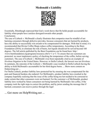 Mcdonald s Liability
Essentially, Ritenbaugh expressed that God s word shows that He holds people accountable for
liability when people have careless disregard towards other people.
Conclusions
The case of Liebeck v. McDonald s clearly illustrates that companies must be mindful of not
harming consumers through defective provides, because consumers that are harmed by products,
have the ability to successfully win awards to be compensated for damages. With that in mind, it is
recommended that Divine Coffee Shops reduce coffee temperatures. According to the Burn
Foundation (2016), to eliminate the risk of burns, hot liquids should not be served beyond 160
degrees. The full article published by the Burn Foundation can be found here: http:/
/www.burnfoundation.org/programs/resource.cfm?c=1 a=3. To ensure that our customers are
protected, we must implement a policy of checking the temperature of the coffee, before serving
customers. The case of Liebeck v. McDonald s was been repeatedly cited as an example of
frivolous litigation in the United States. However, to Stella Liebeck, the lawsuit was not frivolous.
In summary, the outcome of the Liebeck v. McDonald s case resulted in Stella Liebeck having the
ability to hold McDonald s accountable for her third degree burns. ... Show more content on
Helpwriting.net ...
For Stella Liebeck, product liability laws protected her by ensuring she was compensated for the
pain and financial burdens she endured. For McDonald s, product liability laws resulted in the
company hopefully realizing that the issue of the coffee being too hot needed to be corrected to
make certain that other consumers were not harmed. For the customer s of McDonalds, product
liability laws worked by future consumers not being harmed by McDonald s hot coffee, if the
company took the right steps to correct the problem, and by jurors sending the message that if
harmed, consumers can receive justice through the legal
... Get more on HelpWriting.net ...
 