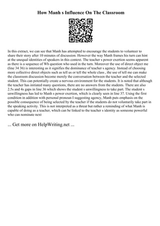 How Manh s Influence On The Classroom
In this extract, we can see that Manh has attempted to encourage the students to volunteer to
share their story after 10 minutes of discussion. However the way Manh frames his turn can hint
at the unequal identities of speakers in this context. The teacher s power exertion seems apparent
as there is a sequence of Wh question who used in the turn. Moreover the use of direct object me
(line 34 36) is interesting as it signifies the dominance of teacher s agency. Instead of choosing
more collective direct objects such as tell us or tell the whole class , the use of tell me can make
the classroom discussion become merely the conversation between the teacher and the selected
student. This can potentially create a nervous environment for the students. It is noted that although
the teacher has initiated many questions, there are no answers from the students. There are also
2.5s and 4s gaps in line 36 which shows the student s unwillingness to take part. The student s
unwillingness has led to Manh s power exertion, which is clearly seen in line 37. Using the first
condition in addition with personal pronoun I suggesting agency, Manh puts emphasis on the
possible consequence of being selected by the teacher if the students do not voluntarily take part in
the speaking activity. This is not interpreted as a threat but rather a reminding of what Manh is
capable of doing as a teacher, which can be linked to the teacher s identity as someone powerful
who can nominate next
... Get more on HelpWriting.net ...
 