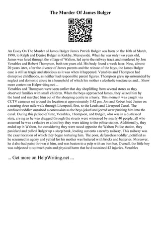 The Murder Of James Bulger
An Essay On The Murder of James Bulger James Patrick Bulger was born on the 16th of March,
1990, to Ralph and Denise Bulger in Kirkby, Merseyside. When he was only two years old,
James was lured through the village of Walton, led up to the railway track and murdered by Jon
Venables and Robert Thompson, both ten years old. His body found a week later. Now, almost
20 years later, after the divorce of James parents and the release of the boys, the James Bulger
case is still as tragic and atrocious as it was when it happened. Venables and Thompson had
disruptive childhoods, as neither had responsible parent figures. Thompson grew up surrounded by
neglect and domestic abuse in a household of which his mother s alcoholic tendencies and... Show
more content on Helpwriting.net ...
Venables and Thompson were seen earlier that day shoplifting from several stores as they
observed families with small children. When the boys approached James, they seized him by
the hand and marched him out of the shopping centre in a hurry. This moment was caught via
CCTV cameras set around the location at approximately 3:42 pm. Jon and Robert lead James on
a nearing three mile walk through Liverpool, first, to the Leeds and Liverpool Canal. The
confused toddler sustained a concussion as the boys joked and jeered over pushing him into the
canal. During this period of time, Venables, Thompson, and Bulger, who was in a distressed
state, crying as he was dragged through the streets were witnessed by nearly 40 people; all who
assumed he was a relative or a lost boy they were taking to the police station. Additionally, they
ended up in Walton, but considering they were stood opposite the Walton Police station, they
panicked and pulled Bulger up a steep bank, leading out onto a nearby railway. This railway was
the exact location of which they began torturing him. The poor, defenseless toddler, petrified as
he screamed in agony and yelled for his mother was battered with bricks and batteries. Moreover,
he d also had paint thrown at him, and was beaten to a pulp with an iron bar. Overall, the little boy
was subjected to so much pain and physical harm that he d sustained 42 injuries. Venables
... Get more on HelpWriting.net ...
 