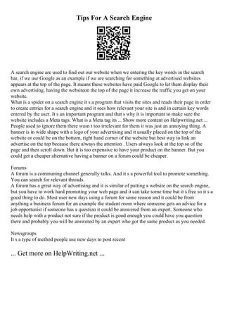 Tips For A Search Engine
A search engine are used to find out our website when we entering the key words in the search
bar, if we use Google as an example if we are searching for something at advertised websites
appears at the top of the page. It means these websites have paid Google to let them display their
own advertising, having the websiteon the top of the page it increase the traffic you get on your
website.
What is a spider on a search engine it s a program that visits the sites and reads their page in order
to create entries for a search engine and it sees how relevant your site is and in certain key words
entered by the user. It s an important program and that s why it is important to make sure the
website includes a Meta tags. What is a Meta tag its ... Show more content on Helpwriting.net ...
People used to ignore them there wasn t too irrelevant for them it was just an annoying thing. A
banner is in wide shape with a logo of your advertising and it usually placed on the top of the
website or could be on the bottom, right hand corner of the website but best way to link an
advertise on the top because there always the attention . Users always look at the top so of the
page and then scroll down. But it is too expensive to have your product on the banner. But you
could get a cheaper alternative having a banner on a forum could be cheaper.
Forums
A forum is a communing channel generally talks. And it s a powerful tool to promote something.
You can search for relevant threads.
A forum has a great way of advertising and it is similar of putting a website on the search engine,
but you have to work hard promoting your web page and it can take some time but it s free so it s a
good thing to do. Most user new days using a forum for some reason and it could be from
anything a business forum for an example the student room where someone gets an advice for a
job opportunist if someone has a question it could be answered from an expert. Someone who
needs help with a product not sure if the product is good enough you could have you question
there and probably you will be answered by an expert who got the same product as you needed.
Newsgroups
It s a type of method people use new days to post recent
... Get more on HelpWriting.net ...
 