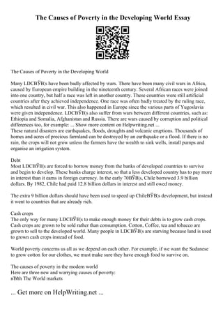 The Causes of Poverty in the Developing World Essay
The Causes of Poverty in the Developing World
Many LDCВЎВ¦s have been badly affected by wars. There have been many civil wars in Africa,
caused by European empire building in the nineteenth century. Several African races were joined
into one country, but half a race was left in another country. These countries were still artificial
countries after they achieved independence. One race was often badly treated by the ruling race,
which resulted in civil war. This also happened in Europe since the various parts of Yugoslavia
were given independence. LDCВЎВ¦s also suffer from wars between different countries, such as:
Ethiopia and Somalia, Afghanistan and Russia. There are wars caused by corruption and political
differences too, for example: ... Show more content on Helpwriting.net ...
These natural disasters are earthquakes, floods, droughts and volcanic eruptions. Thousands of
homes and acres of precious farmland can be destroyed by an earthquake or a flood. If there is no
rain, the crops will not grow unless the farmers have the wealth to sink wells, install pumps and
organise an irrigation system.
Debt
Most LDCВЎВ¦s are forced to borrow money from the banks of developed countries to survive
and begin to develop. These banks charge interest, so that a less developed country has to pay more
in interest than it earns in foreign currency. In the early 70ВЎВ¦s, Chile borrowed 3.9 billion
dollars. By 1982, Chile had paid 12.8 billion dollars in interest and still owed money.
The extra 9 billion dollars should have been used to speed up ChileВЎВ¦s development, but instead
it went to countries that are already rich.
Cash crops
The only way for many LDCВЎВ¦s to make enough money for their debts is to grow cash crops.
Cash crops are grown to be sold rather than consumption. Cotton, Coffee, tea and tobacco are
grown to sell to the developed world. Many people in LDCВЎВ¦s are starving because land is used
to grown cash crops instead of food.
World poverty concerns us all as we depend on each other. For example, if we want the Sudanese
to grow cotton for our clothes, we must make sure they have enough food to survive on.
The causes of poverty in the modern world
Here are three new and worrying causes of poverty:
вЂћh The World markets
... Get more on HelpWriting.net ...
 