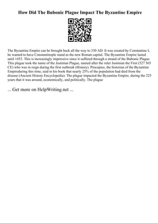 How Did The Bubonic Plague Impact The Byzantine Empire
The Byzantine Empire can be brought back all the way to 330 AD. It was created by Constantine I,
he wanted to have Constantinople stand as the new Roman capital. The Byzantine Empire lasted
until 1453. This is increasingly impressive since it suffered through a strand of the Bubonic Plague.
This plague took the name of the Justinian Plague, named after the ruler Justinian the First (527 565
CE) who was in reign during the first outbreak (History). Procopius, the historian of the Byzantine
Empireduring this time, said in his book that nearly 25% of the population had died from the
disease (Ancient History Encyclopedia). The plague impacted the Byzantine Empire, during the 225
years that it was around, economically, and politically. The plague
... Get more on HelpWriting.net ...
 
