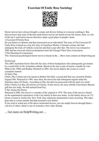 Exorcism Of Emily Rose Sociology
Horror movies have always brought a creepy and shivery feeling in everyone watching it. But,
did you know that some of the best made horror movies are based on true life stories. Here, is a list
of the top 5 such horror movies that have made a great place in people s heart.
1.Exorcism Of Emily Rose
Do you believe in demons and their possession on an individual? The story of The Exorcism Of
Emily Rose is based on a true life story of Anneliese Michel, a German woman who had
undergone the trials of Catholic exorcism and died a year after that. The movie was released in
2005 and has received critical acclamations from the Chicago Film Critics Association.
2.The Haunting In Connecticut
This American psychological horror movie is based on the ... Show more content on Helpwriting.net
...
Wolf Creek
This 2005 Australian horror film tells the story of three backpackers who subsequently get hunted
by a serial killer in the Australian outback. Based on the true events of tourist s murder by Ivan
Milat in the 1990s and Bradley Murdoch in 2001, this movie depicts the events in a more
systematic manner.
4.Child s Play
Child s Play is believed to be based on Robert The Doll, a cursed doll that was owned by Robert
Eugene Otto. Released in 1988, since then, the movie has had subsequent sequels under the
franchise name of Chucky. According to Otto, the doll was possessed with the spirit of a serial
killer, Charles Lee Ray also known as Chucky. In this movie, the story unfolds when Karen Barclay
gifts her son Andy, the doll named Good Guy.
5.The Amityville Horror
Released in 2005, this movie is a remake of the original in 1979. The story of the movie is based
on the supernatural experiences of the Lutz family in their new home. As the family moves on 112
Ocean Avenue in Amityville, New York, they experience paranormal events occurring. This takes
place due to a mass murder that had occurred a year before.
If you wish to watch any of the above mentioned movies, you can simply browse through Qrate s
vast list of videos. Qrate is one of Australia s best video sharing
... Get more on HelpWriting.net ...
 