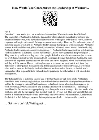 How Would You Characterize the Leadership of Walmart...
Part 5
Question 2: How would you characterize the leadership of Walmart founder Sam Walton?
The leadership of Walmart is Authentic Leadership which refers to individuals who know and
understand themselves, who espouse and act consistent with higher order ethical values, and who
empower and inspire others with their openness and authenticity. There are 5 key characteristics of
authentic leaders, which are: (i) Authentic leaders pursue their purpose with passion, (ii) Authentic
leaders practice solid values, (iii) Authentic leaders lead with their hearts as well their heads, (iv)
Authentic leaders establish connect relationships, (v) Authentic leaders demonstrate self discipline.
First characteristic is authentic leaders pursue their ... Show more content on Helpwriting.net ...
They must keep smile when they meet other people. It is clear when he mention that just because
we work hard, we don t have to go around with long faces. Besides that, to Sam Wilton, the stunt
contained an important business lesson. The stunt can attract people to whom they want to attract
and they will be pay up. Thus, even though we are in pressure, we must hide it and show our
dedication to other person through smiling. If the leaders practice the solid values, it will make
other worker to do so. Indirectly, the leader became a role model to the worker in their work.
Leaders have big responsibility to be handling, by practicing the solid value, it will smooth the
management.
Third characteristic is authentic leaders lead with their hearts as well their heads. All leaders
sometimes have to make tough choices, but authentic leaders maintain a compassion for others as
well as the courage to make difficult decisions. In Walmart, the newly minted manager got to
work recruiting 350 new associated, and initiated all hires with the same cheer. The manager
should decide the new worker appropriately even though she a new manager. She also works with
confident and told the new recruit that she start work on 19 years old. Than she was told that, the
worker in Walmart is someone who s extroverted and loved to deal with customers. Leader must
do their job in full feeling to increase their reputation as a leader. Leader must have critical
... Get more on HelpWriting.net ...
 