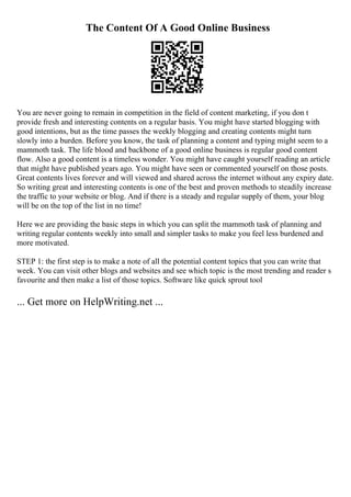 The Content Of A Good Online Business
You are never going to remain in competition in the field of content marketing, if you don t
provide fresh and interesting contents on a regular basis. You might have started blogging with
good intentions, but as the time passes the weekly blogging and creating contents might turn
slowly into a burden. Before you know, the task of planning a content and typing might seem to a
mammoth task. The life blood and backbone of a good online business is regular good content
flow. Also a good content is a timeless wonder. You might have caught yourself reading an article
that might have published years ago. You might have seen or commented yourself on those posts.
Great contents lives forever and will viewed and shared across the internet without any expiry date.
So writing great and interesting contents is one of the best and proven methods to steadily increase
the traffic to your website or blog. And if there is a steady and regular supply of them, your blog
will be on the top of the list in no time!
Here we are providing the basic steps in which you can split the mammoth task of planning and
writing regular contents weekly into small and simpler tasks to make you feel less burdened and
more motivated.
STEP 1: the first step is to make a note of all the potential content topics that you can write that
week. You can visit other blogs and websites and see which topic is the most trending and reader s
favourite and then make a list of those topics. Software like quick sprout tool
... Get more on HelpWriting.net ...
 