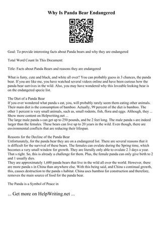 Why Is Panda Bear Endangered
Goal: To provide interesting facts about Panda bears and why they are endangered
Total Word Count In This Document:
Title: Facts about Panda Bears and reasons they are endangered
What is furry, cute and black, and white all over? You can probably guess in 3 chances, the panda
bear. If you are like me, you have watched several videos online and have been curious how the
panda bear survives in the wild. Also, you may have wondered why this loveable looking bear is
on the endangered specie list.
The Diet of a Panda Bear
If you ever wondered what panda s eat, you, will probably rarely seem them eating other animals.
Their main diet is the consumption of bamboo. Actually, 99 percent of the diet is bamboo. The
other 1 percent is very small animals, such as, small rodents, fish, flora and eggs. Although, they ...
Show more content on Helpwriting.net ...
The large male panda s can get up to 250 pounds, and be 2 feet long. The male panda s are indeed
larger than the females. These bears can live up to 20 years in the wild. Even though, there are
environmental conflicts that are reducing their lifespan.
Reasons for the Decline of the Panda Bear
Unfortunately, for the panda bear they are on a endangered list. There are several reasons that it
is difficult for the survival of these bears. The females can ovulate during the Spring time, which
becomes a very small window for growth. They are literally only able to ovulate 2 3 days a year.
That s right. So, this is already a challenge for them. Plus, the female panda can only give birth to 2
and 1 usually dies.
They are approximately 1,600 panda bears that live in the wild all over the world. However, there
are more panda s in China than anywhere else. With this being said, and China s continual growth,
this, causes destruction to the panda s habitat. China uses bamboo for construction and therefore,
removes the main source of food for the panda bear.
The Panda is a Symbol of Peace in
... Get more on HelpWriting.net ...
 