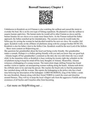 Beowulf Summary Chapter 1
Unbeknown to Kendrick an evil Finman is also watching the sailboat and caused the storm to
overtake the boat. He is on his own type of fishing expedition. He planned to sink the sailboat to
acquire human captivities. The human males he would sell to other Finman as slaves and the
human females for sex slaves or to create more future heirs. As the Finman realized the Selkie
approach; the Selkie snatched up his intended prey. The sorcerer swore he would make the
Selkie pay for seizing the woman he had decided would be his next sex slave. He wouldn t fail
again. Kendrick works on the offshore oil platforms along with his younger brother DUNCAN,
Kendrick is also his father s heir to the Selkie Clan. Kendrick would be the next Lord of the Selkies
... Show more content on Helpwriting.net ...
She questions her grandmother about the local seal being overly friendly. Her grandmother
makes a remark, Perhaps it s a Selkie getting friendly with you and you know they are good luck
. Aileana laughs off her grandmother s comment as the tales she was told when she was a small
child. In the meantime while as Kendrick is busy working his twenty eight day schedule on the
oil platform trying to keep his mind off his lusty thoughts of Aileana. Meanwhile, Aileana
witnesses a kidnapping of a young woman. The malevolent shape shifting Finman has found
another victim to capture; an unsuspecting woman walking along the beach. Aileana rush down
the cliffside stairs to try and stop the person. She reaches the beach only to find the perpetrator
has vanished along with the woman. She reports the kidnapping to the police who has a hard
time believing her description of the kidnapper. LORD MURDOCK, king of the Selkie s sends
his sons Kendrick, Duncan along with their friend TORIN to watch the coast and shoreline
around Durness. They will try to keep the local villagers safe from the aggressive Finfolk and keep
existences of all Seelies and Unseelies alike from becoming
... Get more on HelpWriting.net ...
 