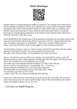 Simon Monologue
Stockton Street ran straight through the middle of Chinatown. The smoking sewers billowed up
like the buildings surrounding. On this crisp, cold San Fran morning, Simon wheeled his mother
through the maze of their small apartment. Stacks of wooden chairs, china sets, hatboxes, and
lanterns towered and leaned above. Simon rolled his mom to the small window to watch and
preoccupy her with the passing pedestrians. In this cluttered small, apartment above their shop is
where she spent most of her days, alone.
Simon plodded down the creaking steps of their apartment, descending into the eclectic antique shop
where he busied himself with the tasks (and his recent takes) of the day. Simon shifted about the
shop, murmuring to himself as he continuously ... Show more content on Helpwriting.net ...
Simon s soul was still with the small woman trapped in a maze of smoke and mirrors.
The floorboards creaked in response as Simons mother wheeled back and forth, from the window
and back to the head of the stairs. Her sad eyes glinted in the dusky light.
She hadn t eaten all day and had to use the bathroom, but where was Simon?
Simon s soul felt heavy, and wet like he was wearing wool and decided to go for a swim. The
darkness pushed in on him. Shapes appeared, forming larger than life images of the things he had
stolen. He was filled with an overwhelming sense of guilt.
The smoky voice interrupted his berating monologue, I ll make a deal with you .
His hair lay flat as he turned about in a crazed frenzy. Ok... I I mean yes.
His eyes widened in disbelief as the voice echoed her proposition.
He floated about in the unsettling situation, and finally made a choice.
You can take it, just make sure she s okay...
A deal is a deal. The voice slithered through the thick darkness.
Simon never came back home. His mother gave up for the day and went to bed. The next day a
small Asian woman came into Simon and his mother s house. She made breakfast and woke the
mother and explained, Simon sent me. We had a
... Get more on HelpWriting.net ...
 