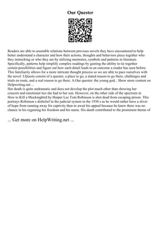 Our Quester
Readers are able to assemble relations between previous novels they have encountered to help
better understand a character and how their actions, thoughts and behaviors piece together who
they mimicking or who they are by utilizing memories, symbols and patterns in literature.
Specifically, patterns help simplify complex readings by gaining the ability to tie together
certain possibilities and figure out how each detail leads to an outcome a reader has seen before.
This familiarity allows for a more intricate thought process so we are able to pace ourselves with
the novel. I.Quests consist of a quester, a place to go, a stated reason to go there, challenges and
trials en route, and a real reason to go there. A.Our quester: the young god... Show more content on
Helpwriting.net ...
Her death is quite undramatic and does not develop the plot much other than showing her
concern and emotional ties she had to her son. However, on the other side of the spectrum in
How to Kill a Mockingbird by Harper Lee Tom Robinson is shot dead from escaping prison. This
portrays Robinson s disbelief in the judicial system in the 1930 s as he would rather have a sliver
of hope from running away for captivity than to await his appeal because he knew there was no
chance in his regaining his freedom and his name. His death contributed to the prominent theme of
... Get more on HelpWriting.net ...
 