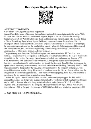 How Jaguar Regains Its Reputation
ASSIGNMENT OVERVIEW
Case Study: How Jaguar Regains its Reputation
Jaguar Cars, Ltd., is one of the most famous luxury automobile manufacturers in the world. With
its sleek lines, leather interiors, and smooth engines, Jaguar is the car of choice for wealthy
brokers who work on Wall Street in New York and the nouveau riche in Japan who shop on Tokyo
s Ginza. The driving force behind Jaguar, William Lyons, was born on September 4, 1901, in
Blackpool, a town in the county of Lancashire, England. Uninterested in academics as a teenager,
he was on the verge of entering the shipbuilding industry when his father encouraged him to work
at Crossley Motors, Ltd., and attend engineering classes during the evening. Crossley was a
distinguished ... Show more content on Helpwriting.net ...
The partnership was dissolved, Walmsley resigned, and a new company, SS Cars, Ltd., was
formed. The company was incorporated in 1933, and soon afterwards offered the sale of its stock to
the public on the London Exchange. Lyons become the chairman and managing director of SS
Cars. He assumed total control of all its operations. Although the sidecar business remained
lucrative, Lyons kept careful watch over this portion of the firm, and thought it best to organize its
operations as an entirely separate entity, called the Swallow Coachbuilding Company, in 1935. With
the administrative duties out of the way, and a reorganization of the company complete, Lyons
turned his attention to advertising. He wanted a brand new name for his cars that would capture the
imagination of the motoring enthusiast. The Nelson advertising agency, hired by Lyons to create a
new image for his automobiles, selected the name Jaguar.
The first SS Jaguar 100 was introduced in 1935 and, as the company dropped the SS1 and SS2
product lines, sales for its new unit increased dramatically. The firm s first all steel car was brought
out in 1937. It featured a broader body, overhead valves, and a choice of 3.5, 2.7, or 1.8 litre
engines. The 3.5 litre model was the company s first car to reach 100 mph. Armed with a work
force of over 1,500 in Coventry, by August of 1938 SS Cars, Ltd. was producing more than 5,000
... Get more on HelpWriting.net ...
 
