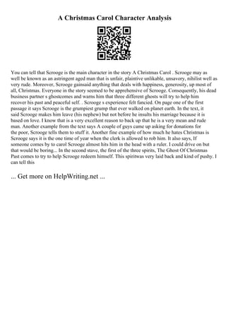 A Christmas Carol Character Analysis
You can tell that Scrooge is the main character in the story A Christmas Carol . Scrooge may as
well be known as an astringent aged man that is unfair, plaintive unlikable, unsavory, nihilist well as
very rude. Moreover, Scrooge gainsaid anything that deals with happiness, generosity, up most of
all, Christmas. Everyone in the story seemed to be apprehensive of Scrooge. Consequently, his dead
business partner s ghostcomes and warns him that three different ghosts will try to help him
recover his past and peaceful self. . Scrooge s experience felt fancied. On page one of the first
passage it says Scrooge is the grumpiest grump that ever walked on planet earth. In the text, it
said Scrooge makes him leave (his nephew) but not before he insults his marriage because it is
based on love. I know that is a very excellent reason to back up that he is a very mean and rude
man. Another example from the text says A couple of guys came up asking for donations for
the poor, Scrooge tells them to stuff it. Another fine example of how much he hates Christmas is
Scrooge says it is the one time of year when the clerk is allowed to rob him. It also says, If
someone comes by to carol Scrooge almost hits him in the head with a ruler. I could drive on but
that would be boring... In the second stave, the first of the three spirits, The Ghost Of Christmas
Past comes to try to help Scrooge redeem himself. This spiritwas very laid back and kind of pushy. I
can tell this
... Get more on HelpWriting.net ...
 
