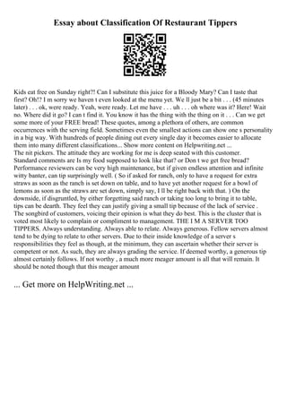 Essay about Classification Of Restaurant Tippers
Kids eat free on Sunday right?! Can I substitute this juice for a Bloody Mary? Can I taste that
first? Oh!? I m sorry we haven t even looked at the menu yet. We ll just be a bit . . . (45 minutes
later) . . . ok, were ready. Yeah, were ready. Let me have . . . uh . . . oh where was it? Here! Wait
no. Where did it go? I can t find it. You know it has the thing with the thing on it . . . Can we get
some more of your FREE bread! These quotes, among a plethora of others, are common
occurrences with the serving field. Sometimes even the smallest actions can show one s personality
in a big way. With hundreds of people dining out every single day it becomes easier to allocate
them into many different classifications... Show more content on Helpwriting.net ...
The nit pickers. The attitude they are working for me is deep seated with this customer.
Standard comments are Is my food supposed to look like that? or Don t we get free bread?
Performance reviewers can be very high maintenance, but if given endless attention and infinite
witty banter, can tip surprisingly well. ( So if asked for ranch, only to have a request for extra
straws as soon as the ranch is set down on table, and to have yet another request for a bowl of
lemons as soon as the straws are set down, simply say, I ll be right back with that. ) On the
downside, if disgruntled, by either forgetting said ranch or taking too long to bring it to table,
tips can be dearth. They feel they can justify giving a small tip because of the lack of service .
The songbird of customers, voicing their opinion is what they do best. This is the cluster that is
voted most likely to complain or compliment to management. THE I M A SERVER TOO
TIPPERS. Always understanding. Always able to relate. Always generous. Fellow servers almost
tend to be dying to relate to other servers. Due to their inside knowledge of a server s
responsibilities they feel as though, at the minimum, they can ascertain whether their server is
competent or not. As such, they are always grading the service. If deemed worthy, a generous tip
almost certainly follows. If not worthy , a much more meager amount is all that will remain. It
should be noted though that this meager amount
... Get more on HelpWriting.net ...
 