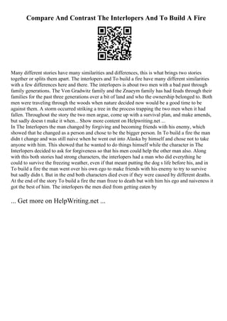 Compare And Contrast The Interlopers And To Build A Fire
Many different stories have many similarities and differences, this is what brings two stories
together or splits them apart. The interlopers and To build a fire have many different similarities
with a few differences here and there. The interlopers is about two men with a bad past through
family generations. The Von Gradwitz family and the Znaeym family has had feuds through their
families for the past three generations over a bit of land and who the ownership belonged to. Both
men were traveling through the woods when nature decided now would be a good time to be
against them. A storm occurred striking a tree in the process trapping the two men when it had
fallen. Throughout the story the two men argue, come up with a survival plan, and make amends,
but sadly doesn t make it when... Show more content on Helpwriting.net ...
In The Interlopers the man changed by forgiving and becoming friends with his enemy, which
showed that he changed as a person and chose to be the bigger person. In To build a fire the man
didn t change and was still naive when he went out into Alaska by himself and chose not to take
anyone with him. This showed that he wanted to do things himself while the character in The
Interlopers decided to ask for forgiveness so that his men could help the other man also. Along
with this both stories had strong characters, the interlopers had a man who did everything he
could to survive the freezing weather, even if that meant putting the dog s life before his, and in
To build a fire the man went over his own ego to make friends with his enemy to try to survive
but sadly didn t. But in the end both characters died even if they were caused by different deaths.
At the end of the story To build a fire the man froze to death but with him his ego and naiveness it
got the best of him. The interlopers the men died from getting eaten by
... Get more on HelpWriting.net ...
 