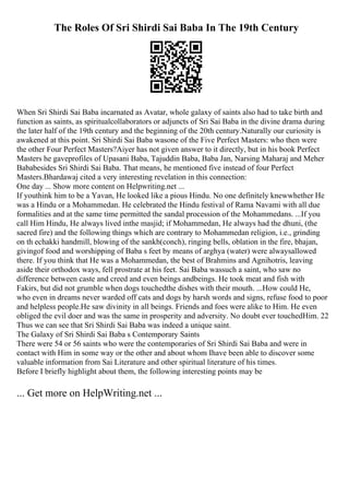 The Roles Of Sri Shirdi Sai Baba In The 19th Century
When Sri Shirdi Sai Baba incarnated as Avatar, whole galaxy of saints also had to take birth and
function as saints, as spiritualcollaborators or adjuncts of Sri Sai Baba in the divine drama during
the later half of the 19th century and the beginning of the 20th century.Naturally our curiosity is
awakened at this point. Sri Shirdi Sai Baba wasone of the Five Perfect Masters: who then were
the other Four Perfect Masters?Aiyer has not given answer to it directly, but in his book Perfect
Masters he gaveprofiles of Upasani Baba, Tajuddin Baba, Baba Jan, Narsing Maharaj and Meher
Bababesides Sri Shirdi Sai Baba. That means, he mentioned five instead of four Perfect
Masters.Bhardawaj cited a very interesting revelation in this connection:
One day ... Show more content on Helpwriting.net ...
If youthink him to be a Yavan, He looked like a pious Hindu. No one definitely knewwhether He
was a Hindu or a Mohammedan. He celebrated the Hindu festival of Rama Navami with all due
formalities and at the same time permitted the sandal procession of the Mohammedans. ...If you
call Him Hindu, He always lived inthe masjid; if Mohammedan, He always had the dhuni, (the
sacred fire) and the following things which are contrary to Mohammedan religion, i.e., grinding
on th echakki handmill, blowing of the sankh(conch), ringing bells, oblation in the fire, bhajan,
givingof food and worshipping of Baba s feet by means of arghya (water) were alwaysallowed
there. If you think that He was a Mohammedan, the best of Brahmins and Agnihotris, leaving
aside their orthodox ways, fell prostrate at his feet. Sai Baba wassuch a saint, who saw no
difference between caste and creed and even beings andbeings. He took meat and fish with
Fakirs, but did not grumble when dogs touchedthe dishes with their mouth. ...How could He,
who even in dreams never warded off cats and dogs by harsh words and signs, refuse food to poor
and helpless people.He saw divinity in all beings. Friends and foes were alike to Him. He even
obliged the evil doer and was the same in prosperity and adversity. No doubt ever touchedHim. 22
Thus we can see that Sri Shirdi Sai Baba was indeed a unique saint.
The Galaxy of Sri Shirdi Sai Baba s Contemporary Saints
There were 54 or 56 saints who were the contemporaries of Sri Shirdi Sai Baba and were in
contact with Him in some way or the other and about whom Ihave been able to discover some
valuable information from Sai Literature and other spiritual literature of his times.
Before I briefly highlight about them, the following interesting points may be
... Get more on HelpWriting.net ...
 