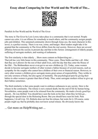 Essay about Comparing In Our World and the World of The...
Parallels In Our World and the World of The Giver
The story in The Giver by Lois Lowry takes place in a community that is not normal. People
cannot see color, it is an offense for somebody to touch others, and the community assigns people
jobs and children. This unnamed community shown through Jonas eye, the main character in this
novel, is a perfect society. There is no war, crime, and hunger. Most readers might take it for
granted that the community in The Giver differs from the real society. However, there are several
affinities between the society in present day and that in this fiction: estrangement of elderly people,
suffering of surrogate mothers, and wanting of euthanasia.
The first similarity is that elderly ... Show more content on Helpwriting.net ...
That job has very little honor in this community. Three years, Three births and that s all. After
that they are Laborers for the rest of their adult lives, until the day that they enter the House of
the Old... The Birthmothers never even get to see new children (p. 22). Today, some women
decide to become surrogate mothers of other women s babies because of several reasons, such as
sympathy for the couples who cannot have children of their own or financial reason. However, to
carry other women s children gives surrogate moms great senses of responsibility. They writhe in
not only soreness of body, but also agony of mentality. The psychological pain by giving their
babies to other women is greater than that of body. Thus, some surrogate mothers refuse to give up
their babies sometimes.
The third similarity is that some people want to embrace euthanasia in any society. Here is the
release in the community. The release is not a natural death, but the end of life by human being.
Nevertheless, some people want to be released from the community. He made a lovely good bye
speech... He was thrilled. You should have seen the look on his face when they let him go...
through the special door in the Releasing Room. But you should have seen his look. Pure
happiness, I d call it (p. 32). Roberto does not fear his release, but waits for it. Of course, some
people might say that he probably does not know actual release. He obviously knows the
... Get more on HelpWriting.net ...
 