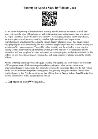 Poverty In Ayesha Says, By William Jaco
It s no secret that poverty affects minorities not only here in America but abroad as well. Our
inner cities see the blunt of legal system; with African American males incarcerated at a rate of
4,347 per 100,000 as of 2010(Shaefer Wu Edin 89) . Ayesha Jaco, sister to rapper Lupe fiasco,
wrote the spoken word poem Ayesha Says to shed light on injustices of a system that
overwhelmingly affects minorities. Ayesha s poem directly addresses issues that have been not
only plaguing the black community, but also compares the povertywe see here with the poverty we
seen in conflict ridden countries. Things like police brutality and the school to prison pipeline
leading to mass incarcerations of minorities overall, poverty and how it systematically affects
minorities, and how people of all races and creeds are coming together to fight these injustices. She
reflects on how these things impact communities and force a season of change among the people
afflicted.
Ayesha s starting lines Englewood or Egypt, Bedstuy or Baghdad...the west bank or the westside
of Chicago(Ayesha) , alludes to comparisons between impoverished nations overseas to
impoverished areas of our country that generally occupied by minorities. This gets the ball rolling
on the crux of problems that people in the ghetto face, poverty being one of them. One of these
results of poverty that Ayesha mentions are that of food deserts. Wright defines Food Deserts , low
income communities with a poverty rate of 20% or
... Get more on HelpWriting.net ...
 