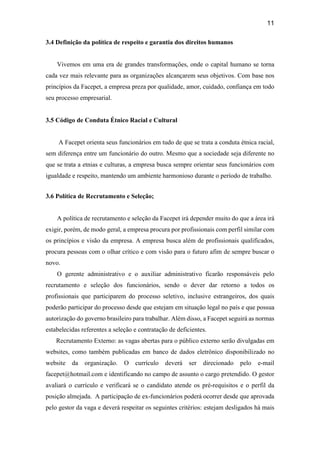 11
3.4 Definição da política de respeito e garantia dos direitos humanos
Vivemos em uma era de grandes transformações, onde o capital humano se torna
cada vez mais relevante para as organizações alcançarem seus objetivos. Com base nos
princípios da Facepet, a empresa preza por qualidade, amor, cuidado, confiança em todo
seu processo empresarial.
3.5 Código de Conduta Étnico Racial e Cultural
A Facepet orienta seus funcionários em tudo de que se trata a conduta étnica racial,
sem diferença entre um funcionário do outro. Mesmo que a sociedade seja diferente no
que se trata a etnias e culturas, a empresa busca sempre orientar seus funcionários com
igualdade e respeito, mantendo um ambiente harmonioso durante o período de trabalho.
3.6 Política de Recrutamento e Seleção;
A política de recrutamento e seleção da Facepet irá depender muito do que a área irá
exigir, porém, de modo geral, a empresa procura por profissionais com perfil similar com
os princípios e visão da empresa. A empresa busca além de profissionais qualificados,
procura pessoas com o olhar crítico e com visão para o futuro afim de sempre buscar o
novo.
O gerente administrativo e o auxiliar administrativo ficarão responsáveis pelo
recrutamento e seleção dos funcionários, sendo o dever dar retorno a todos os
profissionais que participarem do processo seletivo, inclusive estrangeiros, dos quais
poderão participar do processo desde que estejam em situação legal no país e que possua
autorização do governo brasileiro para trabalhar. Além disso, a Facepet seguirá as normas
estabelecidas referentes a seleção e contratação de deficientes.
Recrutamento Externo: as vagas abertas para o público externo serão divulgadas em
websites, como também publicadas em banco de dados eletrônico disponibilizado no
website da organização. O currículo deverá ser direcionado pelo e-mail
facepet@hotmail.com e identificando no campo de assunto o cargo pretendido. O gestor
avaliará o currículo e verificará se o candidato atende os pré-requisitos e o perfil da
posição almejada. A participação de ex-funcionários poderá ocorrer desde que aprovada
pelo gestor da vaga e deverá respeitar os seguintes critérios: estejam desligados há mais
 
