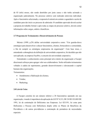 12
de 03 (três) meses, não sendo demitidos por justa causa e não tenha acionado a
organização judicialmente. No processo seletivo será realizado entrevista individual.
Após o funcionário selecionado, o responsável entrará em contato e aguardará o aceite do
candidato para dar início ao processo de admissão. O candidato aprovado deverá aceitar
a proposta de trabalho formal e após todas as etapas do processo seletivo, deverá conter
informações sobre cargos, salário e benefícios.
3.7 Programa de Treinamento e Desenvolvimento de Pessoas
Meister (1999, p.29) define universidade corporativa como: “Um guarda-chuva
estratégico para desenvolver e educar funcionários, clientes, fornecedores e comunidade,
a fim de cumprir as estratégias empresarias da organização”. Com base nisso, e
entendendo a abrangência da definição de universidade corporativa, foi decidido que não
será aplicado, na empresa FacePet, o conceito de universidade corporativa.
Entendendo o conhecimento como principal ativo dentro da organização a Facepet
direcionará esforços para agregar valor aos colaboradores. Serão utilizados treinamentos
voltados à cadeia de suprimentos, gerando desenvolvimento e alavancando o capital
humano das organizações.
Treinamentos:
 Atendimento e fidelização de clientes;
 Vendas;
 Marketing;
3.8 Leis de Cotas
A Facepet constitui de um número inferior a 20 funcionários operando em sua
organização, visando à importância da aplicação da LEI Nº 8.213, DE 24 DE JULHO DE
1991, lei de contratação de Deficientes nas Empresas. Lei 8213/91, lei cotas para
Deficientes e Pessoas com Deficiência dispõe sobre os Planos de Benefícios da
Previdência e dá outras providências a contratação de portadores de necessidades
especiais.
 