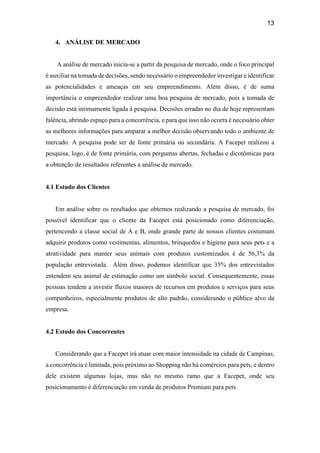 13
4. ANÁLISE DE MERCADO
A análise de mercado inicia-se a partir da pesquisa de mercado, onde o foco principal
é auxiliar na tomada de decisões, sendo necessário o empreendedor investigar e identificar
as potencialidades e ameaças em seu empreendimento. Além disso, é de suma
importância o empreendedor realizar uma boa pesquisa de mercado, pois a tomada de
decisão está intimamente ligada à pesquisa. Decisões erradas no dia de hoje representam
falência, abrindo espaço para a concorrência, e para que isso não ocorra é necessário obter
as melhores informações para amparar a melhor decisão observando todo o ambiente de
mercado. A pesquisa pode ser de fonte primária ou secundária. A Facepet realizou a
pesquisa, logo, é de fonte primária, com perguntas abertas, fechadas e dicotômicas para
a obtenção de resultados referentes a análise de mercado.
4.1 Estudo dos Clientes
Em análise sobre os resultados que obtemos realizando a pesquisa de mercado, foi
possível identificar que o cliente da Facepet está posicionado como diferenciação,
pertencendo a classe social de A e B, onde grande parte de nossos clientes costumam
adquirir produtos como vestimentas, alimentos, brinquedos e higiene para seus pets e a
atratividade para manter seus animais com produtos customizados é de 56,3% da
população entrevistada. Além disso, podemos identificar que 35% dos entrevistados
entendem seu animal de estimação como um símbolo social. Consequentemente, essas
pessoas tendem a investir fluxos maiores de recursos em produtos e serviços para seus
companheiros, especialmente produtos de alto padrão, considerando o público alvo da
empresa.
4.2 Estudo dos Concorrentes
Considerando que a Facepet irá atuar com maior intensidade na cidade de Campinas,
a concorrência é limitada, pois próximo ao Shopping não há comércios para pets, e dentro
dele existem algumas lojas, mas não no mesmo ramo que a Facepet, onde seu
posicionamento é diferenciação em venda de produtos Premium para pets.
 