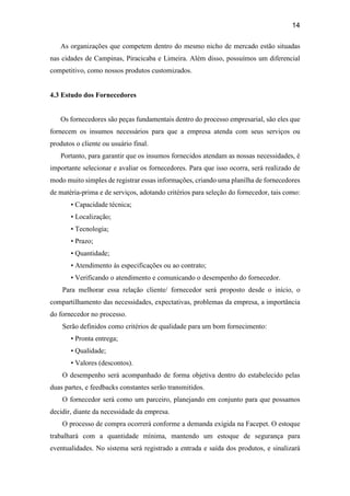 14
As organizações que competem dentro do mesmo nicho de mercado estão situadas
nas cidades de Campinas, Piracicaba e Limeira. Além disso, possuímos um diferencial
competitivo, como nossos produtos customizados.
4.3 Estudo dos Fornecedores
Os fornecedores são peças fundamentais dentro do processo empresarial, são eles que
fornecem os insumos necessários para que a empresa atenda com seus serviços ou
produtos o cliente ou usuário final.
Portanto, para garantir que os insumos fornecidos atendam as nossas necessidades, é
importante selecionar e avaliar os fornecedores. Para que isso ocorra, será realizado de
modo muito simples de registrar essas informações, criando uma planilha de fornecedores
de matéria-prima e de serviços, adotando critérios para seleção do fornecedor, tais como:
• Capacidade técnica;
• Localização;
• Tecnologia;
• Prazo;
• Quantidade;
• Atendimento às especificações ou ao contrato;
• Verificando o atendimento e comunicando o desempenho do fornecedor.
Para melhorar essa relação cliente/ fornecedor será proposto desde o início, o
compartilhamento das necessidades, expectativas, problemas da empresa, a importância
do fornecedor no processo.
Serão definidos como critérios de qualidade para um bom fornecimento:
• Pronta entrega;
• Qualidade;
• Valores (descontos).
O desempenho será acompanhado de forma objetiva dentro do estabelecido pelas
duas partes, e feedbacks constantes serão transmitidos.
O fornecedor será como um parceiro, planejando em conjunto para que possamos
decidir, diante da necessidade da empresa.
O processo de compra ocorrerá conforme a demanda exigida na Facepet. O estoque
trabalhará com a quantidade mínima, mantendo um estoque de segurança para
eventualidades. No sistema será registrado a entrada e saída dos produtos, e sinalizará
 
