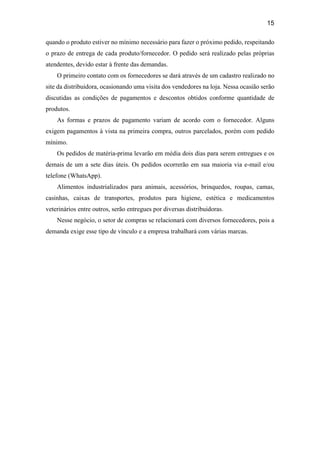 15
quando o produto estiver no mínimo necessário para fazer o próximo pedido, respeitando
o prazo de entrega de cada produto/fornecedor. O pedido será realizado pelas próprias
atendentes, devido estar à frente das demandas.
O primeiro contato com os fornecedores se dará através de um cadastro realizado no
site da distribuidora, ocasionando uma visita dos vendedores na loja. Nessa ocasião serão
discutidas as condições de pagamentos e descontos obtidos conforme quantidade de
produtos.
As formas e prazos de pagamento variam de acordo com o fornecedor. Alguns
exigem pagamentos à vista na primeira compra, outros parcelados, porém com pedido
mínimo.
Os pedidos de matéria-prima levarão em média dois dias para serem entregues e os
demais de um a sete dias úteis. Os pedidos ocorrerão em sua maioria via e-mail e/ou
telefone (WhatsApp).
Alimentos industrializados para animais, acessórios, brinquedos, roupas, camas,
casinhas, caixas de transportes, produtos para higiene, estética e medicamentos
veterinários entre outros, serão entregues por diversas distribuidoras.
Nesse negócio, o setor de compras se relacionará com diversos fornecedores, pois a
demanda exige esse tipo de vínculo e a empresa trabalhará com várias marcas.
 