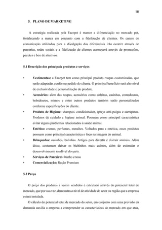 16
5. PLANO DE MARKETING
A estratégia realizada pela Facepet é manter a diferenciação no mercado pet,
fortalecendo a marca em conjunto com a fidelização de clientes. Os canais de
comunicação utilizados para a divulgação dos diferenciais irão ocorrer através de
parcerias, redes sociais e a fidelização de clientes acontecerá através de promoções,
pacotes e box de atrativos.
5.1 Descrição dos principais produtos e serviços
• Vestimentas: a Facepet tem como principal produto roupas customizadas, que
serão adaptadas conforme pedido do cliente. O principal benefício será alto nível
de exclusividade e personalização do produto.
• Acessórios: além das roupas, acessórios como coleiras, casinhas, comedouros,
bebedouros, mimos e entre outros produtos também serão personalizados
conforme especificações do cliente.
• Produto de Higiene: shampoo, condicionador, sprays anti-pulgas e carrapatos.
Produtos de cuidado e higiene animal. Possuem como principal característica
evitar alguns problemas relacionados à saúde animal.
• Estética: cremes, perfumes, esmaltes. Voltados para a estética, esses produtos
possuem como principal característica o foco na imagem do animal.
• Brinquedos: ossinhos, bolinhas. Artigos para divertir e distrair animais. Além
disso, costumam deixar os bichinhos mais calmos, além de estimular o
desenvolvimento saudável dos pets.
• Serviços de Parceiros: banho e tosa
• Comercialização: Ração Premium
5.2 Preço
O preço dos produtos a serem vendidos é calculado através do potencial total de
mercado, que por sua vez, demonstra o nível de atividade do setor ou região que a empresa
estará instalada.
O cálculo do potencial total de mercado do setor, em conjunto com uma previsão da
demanda auxilia a empresa a compreender as características do mercado em que atua,
 