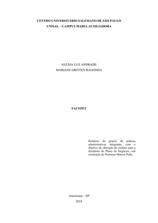 2
CENTRO UNIVERSITÁRIO SALESIANO DE SÃO PAULO
UNISAL – CAMPUS MARIA AUXILIADORA
ALÉXIA LUZ ANDRADE
MARIANE GRITTEN RAGONHA
FACEPET
Relatório do projeto de práticas
administrativas integradas, com o
objetivo de obtenção de créditos para a
disciplina de Plano de Negócios, sob
orientação do Professor Marcos Polla.
Americana – SP
2018
 