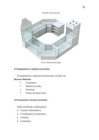 20
Ilustração: Layout da Loja
Fonte: Elaborado pela equipe
6.4 Equipamentos e máquinas necessárias
Os equipamentos e máquinas necessárias para a Facepet, são:
Recursos Materiais:
• Computador;
• Máquina de cartão;
• Prateleiras;
• Emissor de cupom fiscal;
6.5 Funcionários e insumos necessários
Sendo considerada a colaboração de:
 1 Gerente Administrativo;
 1 Coordenador de Atendimento;
 1 Estilista;
 4 Atendentes;
 