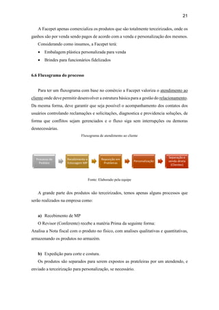 21
A Facepet apenas comercializa os produtos que são totalmente terceirizados, onde os
ganhos são por venda sendo pagos de acordo com a venda e personalização dos mesmos.
Considerando como insumos, a Facepet terá:
 Embalagem plástica personalizada para venda
 Brindes para funcionários fidelizados
6.6 Fluxograma do processo
Para ter um fluxograma com base no comércio a Facepet valoriza o atendimento ao
cliente onde deve permitir desenvolver a estrutura básica para a gestão do relacionamento.
Da mesma forma, deve garantir que seja possível o acompanhamento dos contatos dos
usuários controlando reclamações e solicitações, diagnostica e providencia soluções, de
forma que conflitos sejam gerenciados e o fluxo siga sem interrupções ou demoras
desnecessárias.
Fluxograma de atendimento ao cliente
Fonte: Elaborado pela equipe
A grande parte dos produtos são terceirizados, temos apenas alguns processos que
serão realizados na empresa como:
a) Recebimento de MP
O Revisor (Conferente) recebe a matéria Prima da seguinte forma:
Analisa a Nota fiscal com o produto no físico, com analises qualitativas e quantitativas,
armazenando os produtos no armazém.
b) Expedição para corte e costura.
Os produtos são separados para serem expostos as prateleiras por um atendendo, e
enviado a terceirização para personalização, se necessário.
Processo de
Pedidos
Recebimento e
Estocagem MP
Reposição em
Pratileiras
Personalização
Separação e
venda direta
(Clientes)
 
