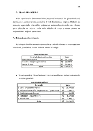 23
7. PLANO FINANCEIRO
Neste capítulo serão apresentados todos processos financeiros, nos quais através dos
resultados poderemos ter uma estimativa de vida financeira da empresa. Mediante as
respostas apresentadas pela análise, será apurado quais rendimentos serão mais eficazes
para aplicação na empresa, tendo assim cálculos de tempo e custos, perante as
depreciações e despesas operacionais.
7.1 Estimativa dos investimentos
Investimento inicial é composto de uma relação variável de itens com suas respectivas
descrições, quantidades, valores unitários e totais de compra.
 Investimento fixo: São os bens que a empresa adquiriu para ter funcionamento de
maneira apropriada.
 
