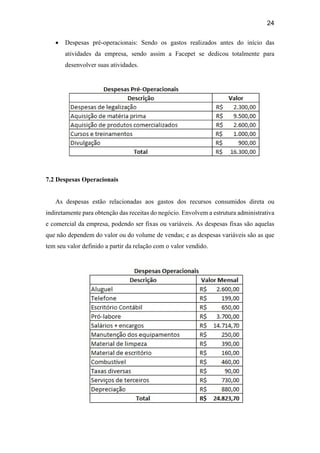 24
 Despesas pré-operacionais: Sendo os gastos realizados antes do início das
atividades da empresa, sendo assim a Facepet se dedicou totalmente para
desenvolver suas atividades.
7.2 Despesas Operacionais
As despesas estão relacionadas aos gastos dos recursos consumidos direta ou
indiretamente para obtenção das receitas do negócio. Envolvem a estrutura administrativa
e comercial da empresa, podendo ser fixas ou variáveis. As despesas fixas são aquelas
que não dependem do valor ou do volume de vendas; e as despesas variáveis são as que
tem seu valor definido a partir da relação com o valor vendido.
 