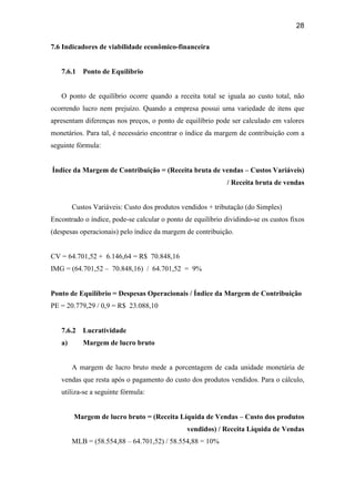 28
7.6 Indicadores de viabilidade econômico-financeira
7.6.1 Ponto de Equilíbrio
O ponto de equilíbrio ocorre quando a receita total se iguala ao custo total, não
ocorrendo lucro nem prejuízo. Quando a empresa possui uma variedade de itens que
apresentam diferenças nos preços, o ponto de equilíbrio pode ser calculado em valores
monetários. Para tal, é necessário encontrar o índice da margem de contribuição com a
seguinte fórmula:
Índice da Margem de Contribuição = (Receita bruta de vendas – Custos Variáveis)
/ Receita bruta de vendas
Custos Variáveis: Custo dos produtos vendidos + tributação (do Simples)
Encontrado o índice, pode-se calcular o ponto de equilíbrio dividindo-se os custos fixos
(despesas operacionais) pelo índice da margem de contribuição.
CV = 64.701,52 + 6.146,64 = R$ 70.848,16
IMG = (64.701,52 – 70.848,16) / 64.701,52 = 9%
Ponto de Equilíbrio = Despesas Operacionais / Índice da Margem de Contribuição
PE = 20.779,29 / 0,9 = R$ 23.088,10
7.6.2 Lucratividade
a) Margem de lucro bruto
A margem de lucro bruto mede a porcentagem de cada unidade monetária de
vendas que resta após o pagamento do custo dos produtos vendidos. Para o cálculo,
utiliza-se a seguinte fórmula:
Margem de lucro bruto = (Receita Líquida de Vendas – Custo dos produtos
vendidos) / Receita Líquida de Vendas
MLB = (58.554,88 – 64.701,52) / 58.554,88 = 10%
 