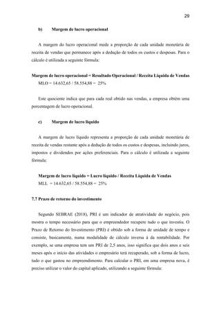 29
b) Margem de lucro operacional
A margem do lucro operacional mede a proporção de cada unidade monetária de
receita de vendas que permanece após a dedução de todos os custos e despesas. Para o
cálculo é utilizada a seguinte fórmula:
Margem de lucro operacional = Resultado Operacional / Receita Líquida de Vendas
MLO = 14.632,65 / 58.554,88 = 25%
Este quociente indica que para cada real obtido nas vendas, a empresa obtém uma
porcentagem de lucro operacional.
c) Margem de lucro liquido
A margem de lucro líquido representa a proporção de cada unidade monetária de
receita de vendas restante após a dedução de todos os custos e despesas, incluindo juros,
impostos e dividendos por ações preferenciais. Para o cálculo é utilizada a seguinte
fórmula:
Margem de lucro líquido = Lucro líquido / Receita Líquida de Vendas
MLL = 14.632,65 / 58.554,88 = 25%
7.7 Prazo de retorno do investimento
Segundo SEBRAE (2018), PRI é um indicador de atratividade do negócio, pois
mostra o tempo necessário para que o empreendedor recupere tudo o que investiu. O
Prazo de Retorno do Investimento (PRI) é obtido sob a forma de unidade de tempo e
consiste, basicamente, numa modalidade de cálculo inversa à da rentabilidade. Por
exemplo, se uma empresa tem um PRI de 2,5 anos, isso significa que dois anos e seis
meses após o início das atividades o empresário terá recuperado, sob a forma de lucro,
tudo o que gastou no empreendimento. Para calcular o PRI, em uma empresa nova, é
preciso utilizar o valor do capital aplicado, utilizando a seguinte fórmula:
 