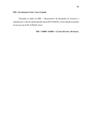 30
PRI = Investimento Total / Lucro Líquido
Utilizando os dados do DRE – Demonstrativo de Resultados do Exercício e
supondo que o valor do capital aplicado seja de R$ 45.000,00 e o lucro líquido no período
de um ano seja de R$ 18.000,00, temos:
PRI = (45000 / 18.000) = 2,5 anos (02 anos e 06 meses).
 