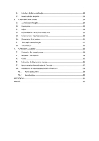 4
5.4 Estrutura de Comercialização...................................................................................... 18
5.5 Localização do Negócio............................................................................................... 18
6. PLANO OPERACIONAL .................................................................................................. 19
6.1 Análise das instalações................................................................................................ 19
6.2 Capacidade.................................................................................................................. 19
6.3 Layout.......................................................................................................................... 19
6.4 Equipamentos e máquinas necessárias ...................................................................... 20
6.5 Funcionários e insumos necessários ........................................................................... 20
6.6 Fluxograma do processo ............................................................................................. 21
6.7 Tecnologia da Informação........................................................................................... 22
6.8 Terceirização ............................................................................................................... 22
7. PLANO FINANCEIRO ...................................................................................................... 23
7.1 Estimativa dos investimentos...................................................................................... 23
7.2 Despesas Operacionais................................................................................................ 24
7.3 Custos.......................................................................................................................... 26
7.4 Estimativa do faturamento mensal............................................................................. 26
7.5 Demonstrativo de resultados do Exercício ................................................................. 27
7.6 Indicadores de viabilidade econômico-financeira ...................................................... 28
7.6.1 Ponto de Equilíbrio.............................................................................................. 28
7.6.2 Lucratividade....................................................................................................... 28
REFERÊNCIAS............................................................................................................................... 31
ANEXOS ....................................................................................................................................... 32
 